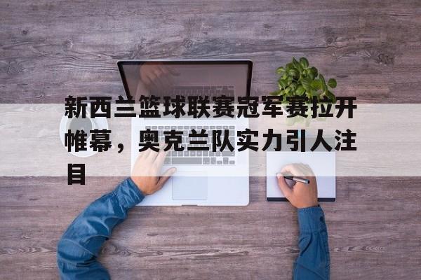 关于新西兰篮球联赛冠军赛拉开帷幕，奥克兰队实力引人注目的信息